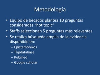 Metodología
• Equipo de becados plantea 10 preguntas
consideradas “hot topic”
• Staffs seleccionan 5 preguntas más relevantes
• Se realiza búsqueda amplia de la evidencia
disponible en:
– Epistemonikos
– Tripdatabase
– Pubmed
– Google scholar
 