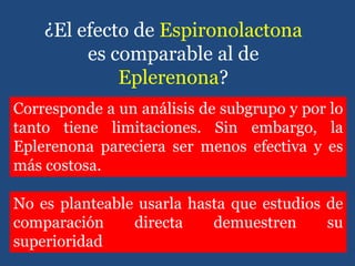 Corresponde a un análisis de subgrupo y por lo
tanto tiene limitaciones. Sin embargo, la
Eplerenona pareciera ser menos efectiva y es
más costosa.
¿El efecto de Espironolactona
es comparable al de
Eplerenona?
No es planteable usarla hasta que estudios de
comparación directa demuestren su
superioridad
 