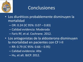 Conclusiones
• Los diuréticos probablemente disminuyen la
mortalidad
– OR: 0.24 (IC 95%: 0.07 – 0.83)
– Calidad evidencia: Moderada
– Faris RF, et al. Cochrane. 2012.
• Los antagonistas de la aldosterona disminuyen
la mortalidad en pacientes con CF I-II
– RR: 0.79 (IC 95%: 0.66 – 0.95)
– Calidad evidencia: Alta
– Hu, et alt. BJCP. 2012.
 