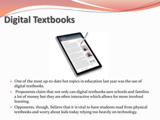 Digital Textbooks




  One of the most up-to-date hot topics in education last year was the use of
   digital textbooks.
  Proponents claim that not only can digital textbooks save schools and families
   a lot of money but they are often interactive which allows for more involved
   learning.
  Opponents, though, believe that it is vital to have students read from physical
   textbooks and worry about kids today relying too heavily on technology.
 