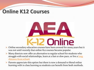 Online K12 Courses




  Online secondary education courses have been around for many years but it
   was not until recently that online K12 courses became popular.
  Many districts now offer an alternative to regular school for students who
   struggle with social relationships, learn at a fast or slow pace, or live a long
   distance from school.
  Parents appreciate this option but there is now a demand to blend online
   learning with in class learning so students can benefit from both methods.
 