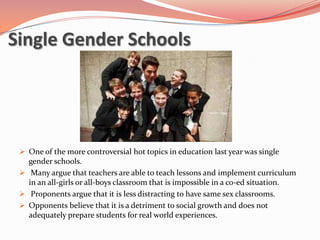 Single Gender Schools




  One of the more controversial hot topics in education last year was single
   gender schools.
  Many argue that teachers are able to teach lessons and implement curriculum
   in an all-girls or all-boys classroom that is impossible in a co-ed situation.
  Proponents argue that it is less distracting to have same sex classrooms.
  Opponents believe that it is a detriment to social growth and does not
   adequately prepare students for real world experiences.
 