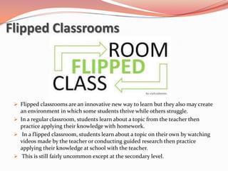 Flipped Classrooms




  Flipped classrooms are an innovative new way to learn but they also may create
   an environment in which some students thrive while others struggle.
  In a regular classroom, students learn about a topic from the teacher then
   practice applying their knowledge with homework.
  In a flipped classroom, students learn about a topic on their own by watching
   videos made by the teacher or conducting guided research then practice
   applying their knowledge at school with the teacher.
  This is still fairly uncommon except at the secondary level.
 