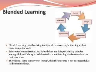 Blended Learning




  Blended learning entails mixing traditional classroom style learning with at
   home computer work.
  It is sometimes referred to as a hybrid class and it is particularly popular
   among adults with busy schedules so that some learning can be completed on
   their own time.
  There is still some controversy, though, that the outcome is not as successful as
   traditional methods.
 