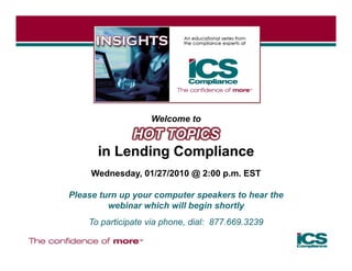 Welcome to
           HOT TOPICS
      in Lending Compliance
     Wednesday, 01/27/2010 @ 2:00 p.m. EST

Please turn up your computer speakers to hear the
         webinar which will begin shortly
    To participate via phone dial: 877 669 3239
                       phone,      877.669.3239
 