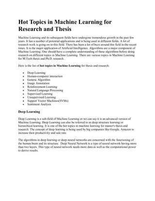 Hot Topics in Machine Learning for
Research and Thesis
Machine Learning and its subsequent fields have undergone tremendous growth in the past few
years. It has a number of potential applications and is being used in different fields. A lot of
research work is going on in this field. There has been a lot of buzz around this field in the recent
times. It is the major application of Artificial Intelligence. Algorithms are a major component of
Machine Learning. One should have a complete understanding of these algorithms before doing
research on different topics in Machine Learning. There are various topics in Machine Learning
for M.Tech thesis and Ph.D. research.
Here is the list of hot topics in Machine Learning for thesis and research:
 Deep Learning
 Human-computer interaction
 Genetic Algorithm
 Image Annotation
 Reinforcement Learning
 Natural Language Processing
 Supervised Learning
 Unsupervised Learning
 Support Vector Machines(SVMs)
 Sentiment Analysis
Deep Learning
Deep Learning is a sub-field of Machine Learning or we can say it is an advanced version of
Machine Learning. Deep Learning can also be referred to as deep structure learning or
hierarchical learning. It is one of the hot topics in machine learning for master's thesis and
research. The concept of deep learning is being used by big companies like Google, Amazon to
increase their productivity and sale rate.
The algorithms in deep learning or deep neural networks are concerned with the functioning of
the human brain and its structure. Deep Neural Network is a type of neural network having more
than two layers. This type of neural network needs more data as well as the computational power
to derive results.
 
