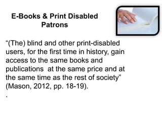 E-Books & Print Disabled
Patrons
“(The) blind and other print-disabled
users, for the first time in history, gain
access to the same books and
publications at the same price and at
the same time as the rest of society”
(Mason, 2012, pp. 18-19).
.
 