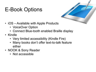 E-Book Options
• iOS – Available with Apple Products
• VoiceOver Option
• Connect Blue-tooth enabled Braille display
• Kindle
• Very limited accessibility (Kindle Fire)
• Many books don‟t offer text-to-talk feature
either
• NOOK & Sony Reader
• Not accessible
 