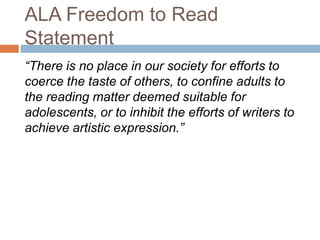 ALA Freedom to Read
Statement
“There is no place in our society for efforts to
coerce the taste of others, to confine adults to
the reading matter deemed suitable for
adolescents, or to inhibit the efforts of writers to
achieve artistic expression.”
 