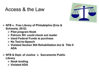 Access & the Law
 NFB v. Free Library of Philadelphia (Enis &
Schwartz, 2012)
 Pilot program Nook
 Patrons 50+ could check out reader
 Used Federal Funds to purchase
 No Text-to-Speech
 Violated Section 504 Rehabilitation Act & Title II
ADA
 NFB & Dept. of Justice v. Sacramento Public
Library
 Nook lending
 Violated ADA
 