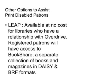 Other Options to Assist
Print Disabled Patrons
• LEAP : Available at no cost
for libraries who have a
relationship with Overdrive.
Registered patrons will
have access to
BookShare, a separate
collection of books and
magazines in DAISY &
 