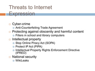 Threats to Internet
Expression
 Cyber-crime
 Anti-Counterfeiting Trade Agreement
 Protecting against obscenity and harmful content
 Filters in school and library computers
 Intellectual property
 Stop Online Piracy Act (SOPA)
 Protect IP Act (PIPA)
 Intellectual Property Rights Enforcement Directive
(IPRED)
 National security
 WikiLeaks
 