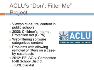 ACLU‟s “Don‟t Filter Me”
Project
 Viewpoint-neutral content in
public schools
 2000: Children‟s Internet
Protection Act (CIPA)
 Web-filtering software
categorizes content
 Problems with allowing
removal of filters on a case-
by-case basis
 2012: PFLAG v. Camdenton
R-III School District
 URL Blacklist
 