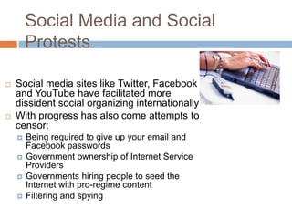 Social Media and Social
Protests
 Social media sites like Twitter, Facebook
and YouTube have facilitated more
dissident social organizing internationally
 With progress has also come attempts to
censor:
 Being required to give up your email and
Facebook passwords
 Government ownership of Internet Service
Providers
 Governments hiring people to seed the
Internet with pro-regime content
 Filtering and spying
 
