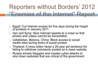 Reporters without Borders‟ 2012
“Enemies of the Internet” Report
 Egypt: Cut Internet access for five days during the height
of protests in January 2011.
 Iran and Syria: Slow Internet speeds to a crawl so that
photos and videos cannot be transmitted.
 Uzbekistan, Belarus, China: Block access to social
media sites during times of social protest.
 Thailand: A news editor faces a 20-year jail sentence for
failing to withdraw comments posted on a news website.
 Russia arrests bloggers and creates cyber-attacks to
shut down websites that are critical of the government.
 