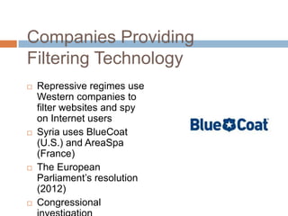 Companies Providing
Filtering Technology
 Repressive regimes use
Western companies to
filter websites and spy
on Internet users
 Syria uses BlueCoat
(U.S.) and AreaSpa
(France)
 The European
Parliament‟s resolution
(2012)
 Congressional
 