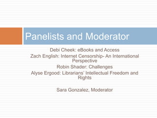 Debi Cheek: eBooks and Access
Zach English: Internet Censorship- An International
Perspective
Robin Shader: Challenges
Alyse Ergood: Librarians‟ Intellectual Freedom and
Rights
Sara Gonzalez, Moderator
Panelists and Moderator
 