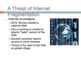 A Threat of Internet
Fragmentation
 Internet sovereignty
 2010: Burma created a
national Web
 Iran is working to create an
Islamic “halal” version of the
Web
 Several countries restrict
access to local intranets
 Threat to the idea of the Web
as global village
 
