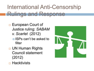 International Anti-Censorship
Rulings and Response
 European Court of
Justice ruling: SABAM
v. Scarlet (2012)
 ISPs can‟t be asked to
filter
 UN Human Rights
Council statement
(2012)
 Hacktivists
 