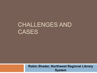 CHALLENGES AND
CASES
Robin Shader, Northwest Regional Library
System
 
