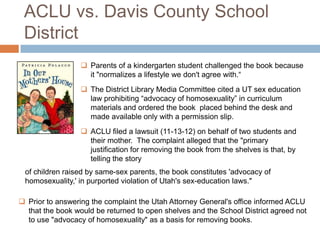 ACLU vs. Davis County School
District
 Parents of a kindergarten student challenged the book because
it "normalizes a lifestyle we don't agree with.“
 The District Library Media Committee cited a UT sex education
law prohibiting “advocacy of homosexuality” in curriculum
materials and ordered the book placed behind the desk and
made available only with a permission slip.
 ACLU filed a lawsuit (11-13-12) on behalf of two students and
their mother. The complaint alleged that the "primary
justification for removing the book from the shelves is that, by
telling the story
 Prior to answering the complaint the Utah Attorney General's office informed ACLU
that the book would be returned to open shelves and the School District agreed not
to use "advocacy of homosexuality" as a basis for removing books.
of children raised by same-sex parents, the book constitutes 'advocacy of
homosexuality,' in purported violation of Utah's sex-education laws."
 