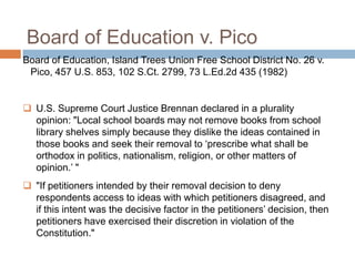 Board of Education v. Pico
Board of Education, Island Trees Union Free School District No. 26 v.
Pico, 457 U.S. 853, 102 S.Ct. 2799, 73 L.Ed.2d 435 (1982)
 U.S. Supreme Court Justice Brennan declared in a plurality
opinion: "Local school boards may not remove books from school
library shelves simply because they dislike the ideas contained in
those books and seek their removal to „prescribe what shall be
orthodox in politics, nationalism, religion, or other matters of
opinion.‟ "
 "If petitioners intended by their removal decision to deny
respondents access to ideas with which petitioners disagreed, and
if this intent was the decisive factor in the petitioners‟ decision, then
petitioners have exercised their discretion in violation of the
Constitution."
 