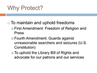 Why Protect?
 To maintain and uphold freedoms
 First Amendment: Freedom of Religion and
Press
 Fourth Amendment: Guards against
unreasonable searchers and seizures (U.S.
Constitution)
 To uphold the Library Bill of Rights and
advocate for our patrons and our services
 