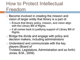 How to Protect Intellectual
Freedom
 Become involved in creating the mission and
vision of larger entity that library is a part of.
 Ensure that library policy, mission, and vision align
with the Library Bill of Rights.
 It all comes back to justifying support of Library Bill of
Rights.
 Bridge the divide and engage with policy and
decision makers, including administrators
 Understand and communicate with the key
players (Board of
Trustees, Legislature, Administration and so forth)
Jones, B.M., 2009).
 