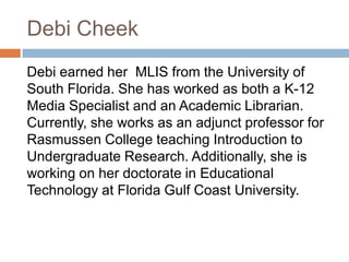 Debi Cheek
Debi earned her MLIS from the University of
South Florida. She has worked as both a K-12
Media Specialist and an Academic Librarian.
Currently, she works as an adjunct professor for
Rasmussen College teaching Introduction to
Undergraduate Research. Additionally, she is
working on her doctorate in Educational
Technology at Florida Gulf Coast University.
 