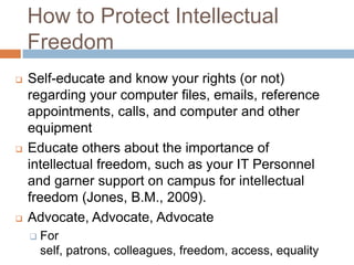How to Protect Intellectual
Freedom
 Self-educate and know your rights (or not)
regarding your computer files, emails, reference
appointments, calls, and computer and other
equipment
 Educate others about the importance of
intellectual freedom, such as your IT Personnel
and garner support on campus for intellectual
freedom (Jones, B.M., 2009).
 Advocate, Advocate, Advocate
 For
self, patrons, colleagues, freedom, access, equality
 