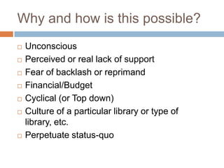 Why and how is this possible?
 Unconscious
 Perceived or real lack of support
 Fear of backlash or reprimand
 Financial/Budget
 Cyclical (or Top down)
 Culture of a particular library or type of
library, etc.
 Perpetuate status-quo
 