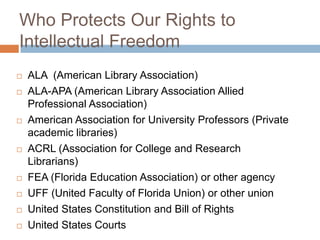 Who Protects Our Rights to
Intellectual Freedom
 ALA (American Library Association)
 ALA-APA (American Library Association Allied
Professional Association)
 American Association for University Professors (Private
academic libraries)
 ACRL (Association for College and Research
Librarians)
 FEA (Florida Education Association) or other agency
 UFF (United Faculty of Florida Union) or other union
 United States Constitution and Bill of Rights
 United States Courts
 