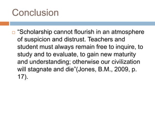 Conclusion
 “Scholarship cannot flourish in an atmosphere
of suspicion and distrust. Teachers and
student must always remain free to inquire, to
study and to evaluate, to gain new maturity
and understanding; otherwise our civilization
will stagnate and die”(Jones, B.M., 2009, p.
17).
 