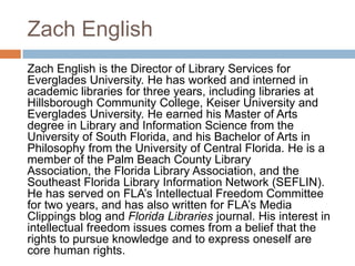 Zach English
Zach English is the Director of Library Services for
Everglades University. He has worked and interned in
academic libraries for three years, including libraries at
Hillsborough Community College, Keiser University and
Everglades University. He earned his Master of Arts
degree in Library and Information Science from the
University of South Florida, and his Bachelor of Arts in
Philosophy from the University of Central Florida. He is a
member of the Palm Beach County Library
Association, the Florida Library Association, and the
Southeast Florida Library Information Network (SEFLIN).
He has served on FLA‟s Intellectual Freedom Committee
for two years, and has also written for FLA‟s Media
Clippings blog and Florida Libraries journal. His interest in
intellectual freedom issues comes from a belief that the
rights to pursue knowledge and to express oneself are
core human rights.
 