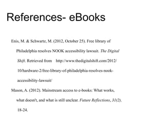 Enis, M. & Schwartz, M. (2012, October 25). Free library of
Philadelphia resolves NOOK accessibility lawsuit. The Digital
Shift. Retrieved from http://www.thedigitalshift.com/2012/
10/hardware-2/free-library-of-philadelphia-resolves-nook-
accessibility-lawsuit/
Mason, A. (2012). Mainstream access to e-books: What works,
what doesn't, and what is still unclear. Future Reflections, 31(2),
18-24.
References- eBooks
 