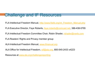 Challenge and IF Resources
FLA Intellectual Freedom Manual, http://www.flalib.org/int_Freedom_Manual.php
FLA Executive Director, Faye Roberts, faye.roberts@comcast.net, 386-438-5795
FLA Intellectual Freedom Committee Chair, Robin Shader, rshader@nwrls.com
FLA Readers‟ Rights and Privacy member group
ALA Intellectual Freedom Manual, www.ifmanual.org
ALA Office for Intellectual Freedom, oif@ala.org, 800-545-2433 x4223
Resources at www.ala.org/challengereporting
 