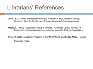 Librarians' References
 Jones, B.M. (2009). Protecting Intellectual Freedom in Your Academic Library:
Scenarios from the Front Lines. Chicago: American Library Association.
 Moody, K. (2010). Covert censorship in libraries. Australian Library Journal, 54.
Retrieved from http://www.alia.org.au/publishing/alj/54.2/full.text/moody.html.
 O‟neil, R. (2008). Academic Freedom in the Wired World. Cambridge, Mass.: Harvard
University Press.
 