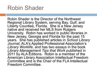 Robin Shader
Robin Shader is the Director of the Northwest
Regional Library System, serving Bay, Gulf, and
Liberty Counties, Florida. She is a New Jersey
native and received her MLS from Rutgers
University. Robin has worked in public libraries in
New Jersey, Georgia and Florida for the past 15
years. She has published articles in School Library
Journal, ALA's Applied Professional Association‟s
Library Worklife, and has two essays in the book
Library Management Tips that Work published in
2011 by ALA Editions. Robin is a member of the
American Library Association Intellectual Freedom
Committee and is the Chair of the FLA Intellectual
Freedom Committee.
 