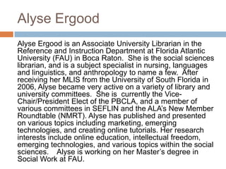 Alyse Ergood
Alyse Ergood is an Associate University Librarian in the
Reference and Instruction Department at Florida Atlantic
University (FAU) in Boca Raton. She is the social sciences
librarian, and is a subject specialist in nursing, languages
and linguistics, and anthropology to name a few. After
receiving her MLIS from the University of South Florida in
2006, Alyse became very active on a variety of library and
university committees. She is currently the Vice-
Chair/President Elect of the PBCLA, and a member of
various committees in SEFLIN and the ALA‟s New Member
Roundtable (NMRT). Alyse has published and presented
on various topics including marketing, emerging
technologies, and creating online tutorials. Her research
interests include online education, intellectual freedom,
emerging technologies, and various topics within the social
sciences. Alyse is working on her Master‟s degree in
Social Work at FAU.
 