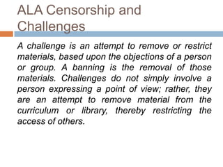 ALA Censorship and
Challenges
A challenge is an attempt to remove or restrict
materials, based upon the objections of a person
or group. A banning is the removal of those
materials. Challenges do not simply involve a
person expressing a point of view; rather, they
are an attempt to remove material from the
curriculum or library, thereby restricting the
access of others.
 