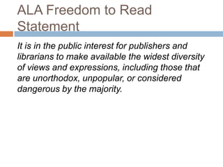 ALA Freedom to Read
Statement
It is in the public interest for publishers and
librarians to make available the widest diversity
of views and expressions, including those that
are unorthodox, unpopular, or considered
dangerous by the majority.
 