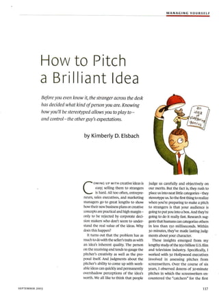 MANAGING YOURSELF




            How to Pitch
            a Brilliant Idea
             Before you even know it, the stranger across the desk
             has decided what kind of person you are. Knowing
             how you'll be stereotyped allows you to play to -
             and control-the other guy's expectations.


                                   by Kimberly D. Elsbach




                                  C
                                          OMING UP WITH creative ideas is       judge us carefully and objectively on
                                           easy; selling them to strangers      our merits. But the fact is, they rush to
                                           is hard. All too often, entrepre-    place us into neat little categories - they
                                  neurs, sales executives, and marketing        stereotype us. So the first thing to realize
                                  managers go to great lengths to show          when you're preparing to make a pitch
                                  how their new business plans or creative      to strangers is that your audience is
                                  concepts are practical and high margin-       going to put you into a box. And they're
                                  only to be rejected by corporate deci-        going to do it really fast. Research sug-
                                  sion makers who don't seem to under-          gests that humans can categorize others
                                  stand the real value of the ideas. Why        in less than 150 milliseconds. Within
                                  does this happen?                             30 minutes, they've made lasting judg-
                                     It turns out that the problem has as       ments about your character.
                                  much to do with the seller's traits as with      These insights emerged from my
                                  an idea's inherent quality. The person        lengthy study of the $50 billion U.S. film
                                  on the receiving end tends to gauge the       and television industry. Specifically, I
                                  pitcher's creativity as well as the pro-      worked with 50 Hollywood executives
                                  posal itself. And judgments about the         involved in assessing pitches from
                                  pitcher's ability to come up with work-       screenwriters. Over the course of six
                                  able ideas can quickly and permanently        years, I observed dozens of 3ominute
                                  overshadow perceptions of the idea's          pitches in which the screenwriters en-
                                  worth. We all like to think that people       countered the "catchers" for the first

SEPTEMBER 2003                                                                                                        117
 