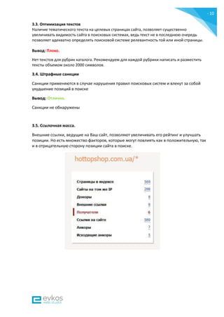 - 10
-
3.3. Оптимизация текстов
Наличие тематического текста на целевых страницах сайта, позволяет существенно
увеличивать видимость сайта в поисковых системах, ведь текст не в последнюю очередь
позволяет адекватно определять поисковой системе релевантность той или иной страницы.
Вывод: Плохо.
Нет текстов для рубрик каталога. Рекомендуем для каждой рубрики написать и разместить
тексты объемом около 2000 символов.
3.4. Штрафные санкции
Санкции применяются в случае нарушения правил поисковых систем и влекут за собой
ухудшение позиций в поиске
Вывод: Отлично.
Санкции не обнаружены
3.5. Ссылочная масса.
Внешние ссылки, ведущие на Ваш сайт, позволяют увеличивать его рейтинг и улучшать
позиции. Но есть множество факторов, которые могут повлиять как в положительную, так
и в отрицательную сторону позиции сайта в поиске.
 