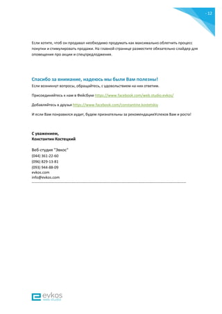 - 12
-
Если хотите, чтоб он продавал необходимо продумать как максимально облегчить процесс
покупки и стимулировать продажи. На главной странице разместите обязательно слайдер для
оповещения про акции и спецпредлоджения.
Спасибо за внимание, надеюсь мы были Вам полезны!
Если возникнут вопросы, обращайтесь, с удовольствием на них ответим.
Присоединяйтесь к нам в Фейсбуке https://www.facebook.com/web.studio.evkos/
Добавляйтесь в друзья https://www.facebook.com/constantine.kostetskiy
И если Вам понравился аудит, будем признательны за рекомендацииУспехов Вам и роста!
С уважением,
Константин Костецкий
Веб-студия "Эвкос"
(044) 361-22-60
(096) 829-13-81
(093) 944-88-09
evkos.com
info@evkos.com
---------------------------------------------------------------------------------------------------------------------------
 