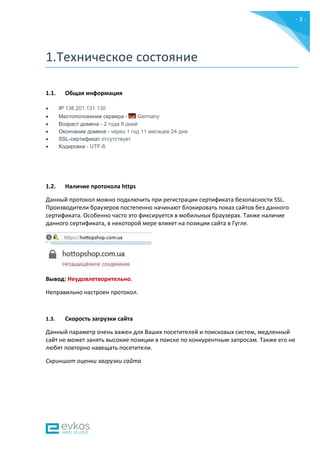 - 3 -
1.Техническое состояние
1.1. Общая информация
 IP 138.201.131.130
 Местоположение сервера - Germany
 Возраст домена - 2 года 8 дней
 Окончание домена - через 1 год 11 месяцев 24 дня.
 SSL-сертификат отсутствует
 Кодировка - UTF-8.
1.2. Наличие протокола https
Данный протокол можно подключить при регистрации сертификата безопасности SSL.
Производители браузеров постепенно начинают блокировать показ сайтов без данного
сертификата. Особенно часто это фиксируется в мобильных браузерах. Также наличие
данного сертификата, в некоторой мере влияет на позиции сайта в Гугле.
Вывод: Неудовлетворительно.
Неправильно настроен протокол.
1.3. Скорость загрузки сайта
Данный параметр очень важен для Ваших посетителей и поисковых систем, медленный
сайт не может занять высокие позиции в поиске по конкурентным запросам. Также его не
любят повторно навещать посетители.
Скриншот оценки загрузки сайта
 