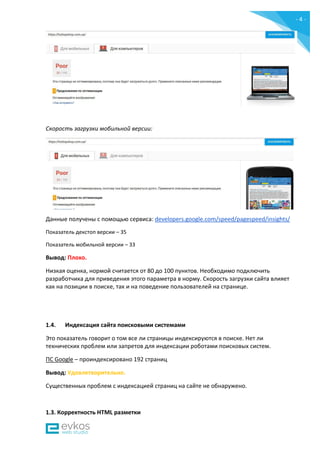 - 4 -
Скорость загрузки мобильной версии:
Данные получены c помощью сервиса: developers.google.com/speed/pagespeed/insights/
Показатель декстоп версии – 35
Показатель мобильной версии – 33
Вывод: Плохо.
Низкая оценка, нормой считается от 80 до 100 пунктов. Необходимо подключить
разработчика для приведения этого параметра в норму. Скорость загрузки сайта влияет
как на позиции в поиске, так и на поведение пользователей на странице.
1.4. Индексация сайта поисковыми системами
Это показатель говорит о том все ли страницы индексируются в поиске. Нет ли
технических проблем или запретов для индексации роботами поисковых систем.
ПС Google – проиндексировано 192 страниц
Вывод: Удовлетворительно.
Существенных проблем с индексацией страниц на сайте не обнаружено.
1.3. Корректность HTML разметки
 