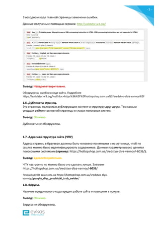 - 5 -
В исходном коде главной страницы замечены ошибки.
Данные получены c помощью сервиса: http://validator.w3.org/
Вывод: Неудовлетворительно.
Обнаружены ошибки в коде сайта. Подробнее
https://validator.w3.org/nu/?doc=https%3A%2F%2Fhottopshop.com.ua%2Fsredstvo-dlya-vannoy%2F
1.6. Дубликаты страниц.
Это страницы полностью дублирующие контент и структуру друг друга. Тем самым
ухудшая рейтинг основной страницы в глазах поисковых систем.
Вывод: Отлично.
Дубликаты не обнаружены.
1.7. Адресная структура сайта (ЧПУ)
Адреса страниц в браузере должны быть человеко-понятными и на латинице, чтоб по
ссылке можно было идентифицировать содержимое. Данные параметр высоко ценится
поисковыми системами (пример: https://hottopshop.com.ua/sredstvo-dlya-vannoy/-6036/).
Вывод: Удовлетворительно.
ЧПУ настроено но можно было это сделать лучше. Элемент
https://hottopshop.com.ua/sredstvo-dlya-vannoy/-6036/
Рекомендуем заменить на https://hottopshop.com.ua/sredstvo-dlya-
vannoy/granylu_dlya_prochistki_trub_swider/
1.8. Вирусы.
Наличие вредоносного кода вредит работе сайта и позициям в поиске.
Вывод: Отлично.
Вирусы не обнаружены.
 