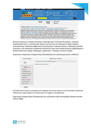 - 7 -
Данная страница не может выполнять свои функции. Слишком большой, с жирным
выделением текст, «наляпистый» банер, пустые поля на странице не будут удобны
пользователю. Наиболее эффективно использовать Главную можно с помощью целевой
страницы. Она привлечет внимание посетителя и даст всю самую важную информацию о
Вашей компании и будет побуждать к действию – выбору и покупке товара.
Скриншот страницы товаров https://hottopshop.com.ua/zubnaya-pasta-i-zhidkost/
На сайте много групп, в которых нет товаров. Их лучше скрыть и не испытывать терпение
посетителя, ведь нажав на 5 таких групп, он уйдет к конкурентам.
Скриншот товара https://hottopshop.com.ua/sredstvo-dlya-vannoy/bagi-akvalan-novinka-
750-ml-5800/
 