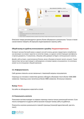 - 8 -
Описание товара рекомендуется сделать более обширным и уникальным. Только в таком
случае можно говорить об хорошем индексировании страниц сайта.
Общий вывод по удобству использования и дизайну: Неудовлетворительно.
Интернет-магазин бытовой химии и средств личной гигиены должен предоставить потребителю
как минимум «на словах» гарантии на качество товара, а в идеале соответствующие сертификаты
и прочие документы. К сожалению, к Вашему сайту доверия не будет у потенциального клиента.
Дизайн сайта устарел, а расположение блоков, меню и банеров оставляет желать лучшего. Также
присутствие пустых групп вводит в заблуждение и отнимает время у пользователя, что негативно
влияет на его отношение к Вашей компании.
2.2. Информативность
Сайт должен отвечать на все связанные с тематикой запросы пользователя.
Страницы со статьями и новостями должны обладать объемами текста более 1500-2000
символов. Страницы услуг желательно более 3000 символов. Остальные неважно.
Вывод: Плохо.
На сайте не обнаружено новостей и статей.
2.3 Уникальность контента
Поисковая система выводит на первые страницы поиска только уникальный контент. Если
тексты копируются на других сайтах высокие позиции такому сайту не добиться.
Результаты анализа уникальности главной страницы (пожалуй единственной, где есть
текст)
 