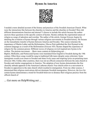 Hymns In America
I needed a more detailed account of the history and practices of the Swedish American Church. What
were the interactions like between the churches in America and the churches in Sweden? How did
different denominations function and interact? I choose to include this article because the author
answers these questions in the specific context of hymns. Hymns embody the experiential nature of
religion as songs of adoration and worship. The author of the article, George Ericson, begins by
detailing the evolution of hymns through various religious movements in Swedish history. He focuses
on the transatlantic transfer of hymns between America and Sweden. This source reiterates the
importance of Martin Luther and the Reformation. Olavus Petri published the first Hymnal in the
common language as a result of the Reformation (Ericson 103). Hymns shaped the experience of
religion for the common person. Different waves of religious revival inspired new hymns to be
written. The pietism movement ... Show more content on Helpwriting.net ...
Baptist, Methodist, and Pentecostal hymns were translated from English to Swedish during the 19th
century. Often these songs would be sung to traditional folk tunes (despite some criticism). Some
immigrants would even return to Sweden and share lively tunes and inspiring lyrics on preaching tours
(Ericson 106). Unlike other countries, there was not an official connection between the state church in
Sweden and similar congregations in America. The adoption of new hymns demonstrates the free
churchly attitude apparent in the American Lutheran church. Free church refers to a movement in
Sweden in opposition to the state church which resulted in immigration. From my other sources, I
determined that religious motivations did not dominate Swedish immigration. However, the love for
certain hymns demonstrates a trend for Swedish believers to distance their religious practice from the
official church of
... Get more on HelpWriting.net ...
 